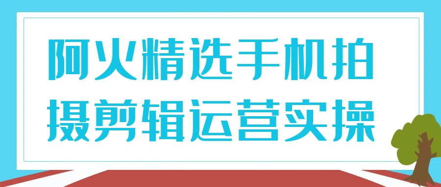 阿火精选手机拍摄剪辑运营实操3.5G