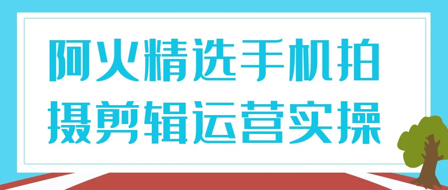 阿火精选手机拍摄剪辑运营实操【3.5GB/MP4】