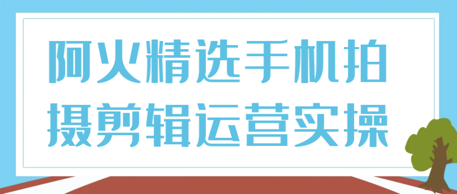 阿火精选手机拍摄剪辑运营实操 【3.5GB】